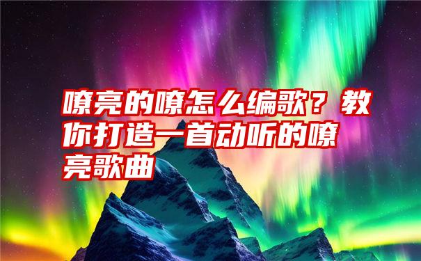 嘹亮的嘹怎么编歌？教你打造一首动听的嘹亮歌曲