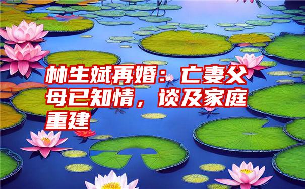 林生斌再婚：亡妻父母已知情，谈及家庭重建