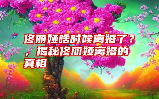 佟丽娅啥时候离婚了？，揭秘佟丽娅离婚的真相