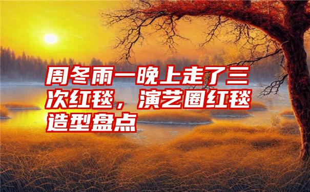 周冬雨一晚上走了三次红毯,演艺圈红毯造型盘点