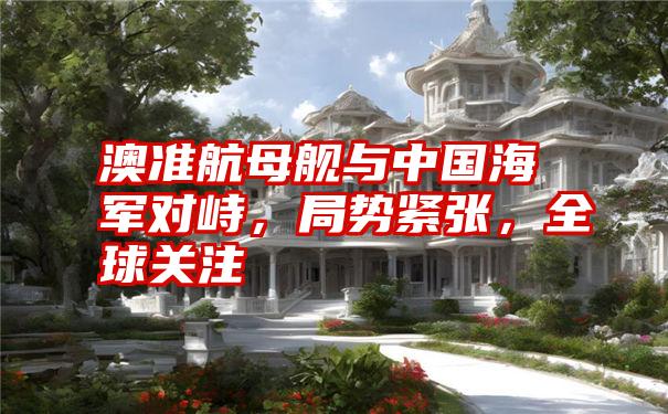 澳准航母舰与中国海军对峙,局势紧张,全球关注