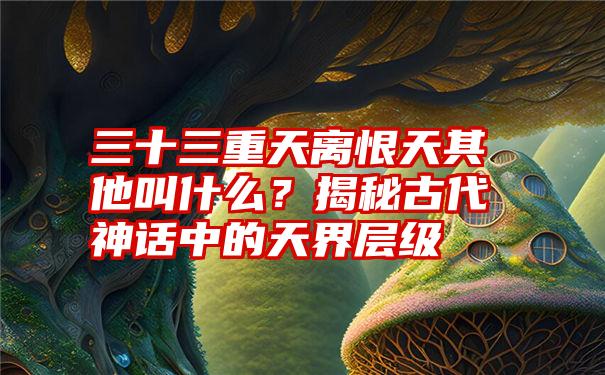 三十三重天离恨天其他叫什么？揭秘古代神话中的天界层级