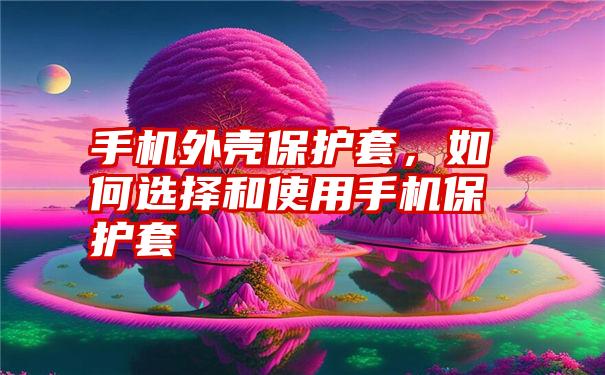 手机外壳保护套，如何选择和使用手机保护套