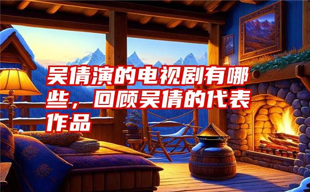 吴倩演的电视剧有哪些,回顾吴倩的代表作品