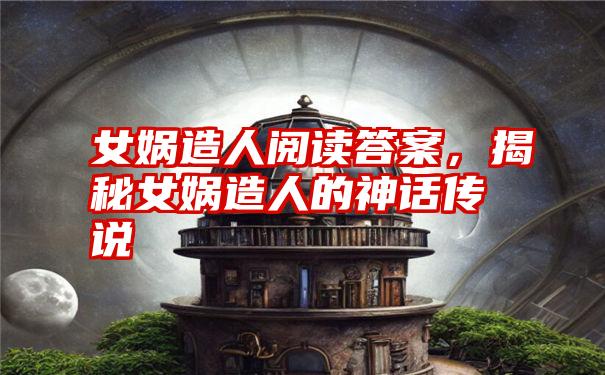 女娲造人阅读答案，揭秘女娲造人的神话传说