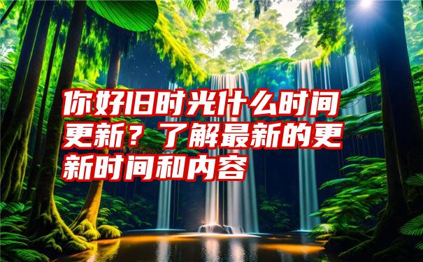 你好旧时光什么时间更新？了解最新的更新时间和内容