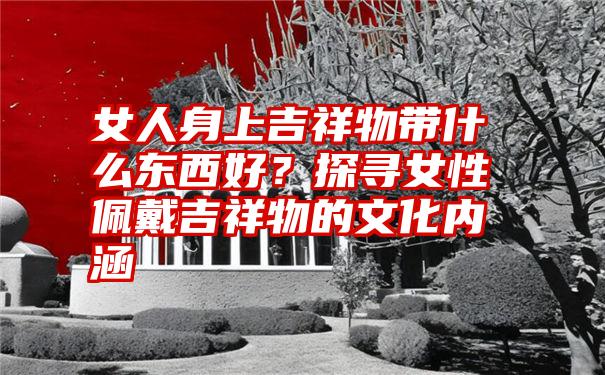 女人身上吉祥物带什么东西好？探寻女性佩戴吉祥物的文化内涵