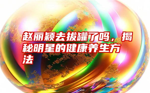 赵丽颖去拔罐了吗，揭秘明星的健康养生方法