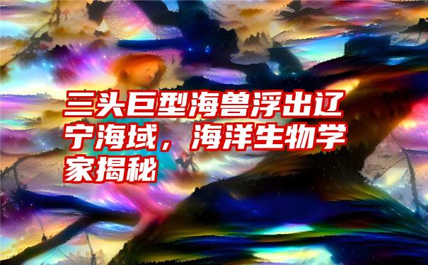 三头巨型海兽浮出辽宁海域，海洋生物学家揭秘