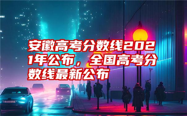 安徽高考分数线2021年公布，全国高考分数线最新公布