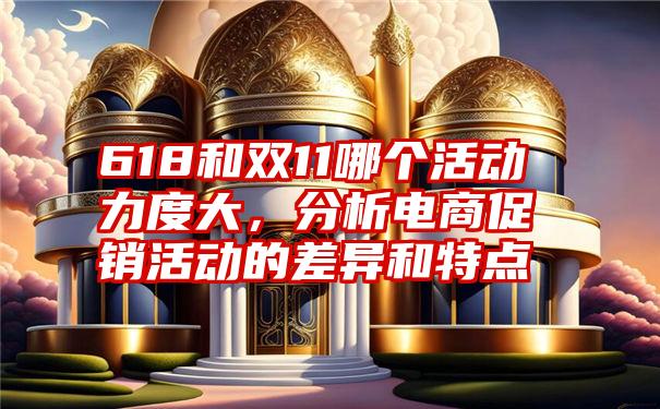 618和双11哪个活动力度大，分析电商促销活动的差异和特点