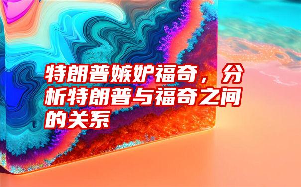 特朗普嫉妒福奇，分析特朗普与福奇之间的关系