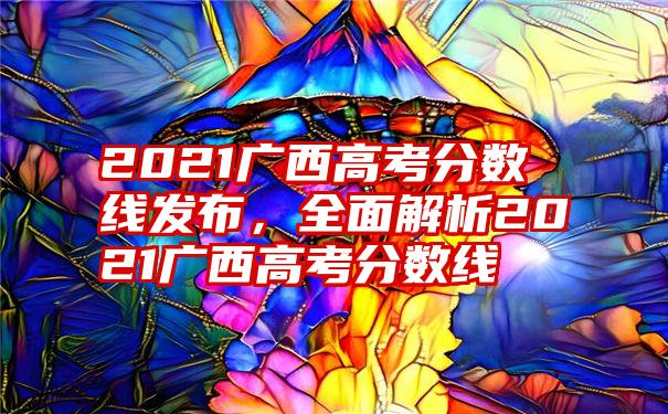 2021广西高考分数线发布,全面解析2021广西高考分数线