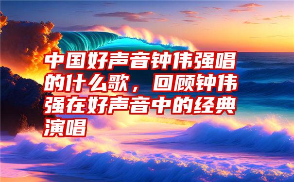 中国好声音钟伟强唱的什么歌，回顾钟伟强在好声音中的经典演唱