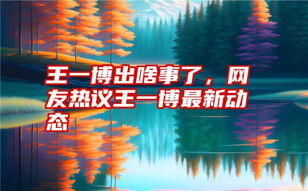 王一博出啥事了,网友热议王一博最新动态