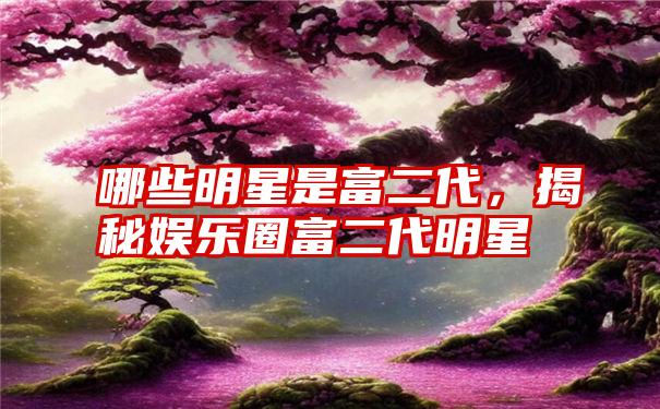 哪些明星是富二代，揭秘娱乐圈富二代明星