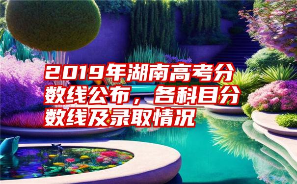 2019年湖南高考分数线公布，各科目分数线及录取情况