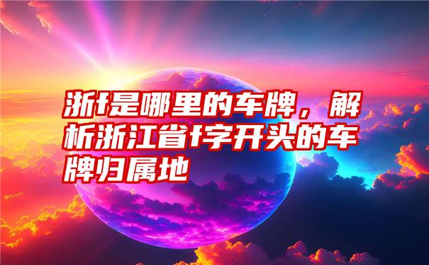 浙f是哪里的车牌，解析浙江省f字开头的车牌归属地