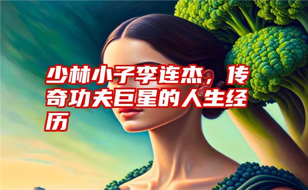 少林小子李连杰，传奇功夫巨星的人生经历