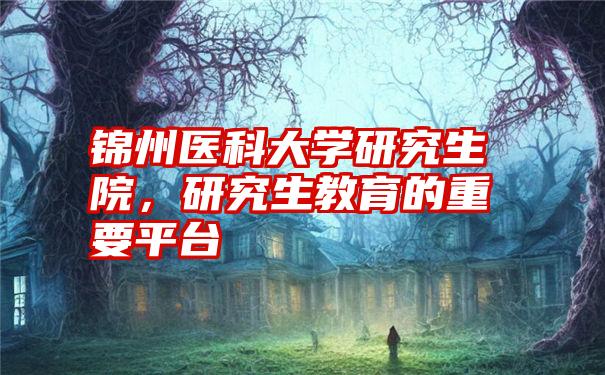 锦州医科大学研究生院，研究生教育的重要平台