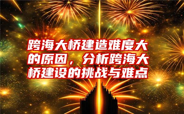 跨海大桥建造难度大的原因，分析跨海大桥建设的挑战与难点