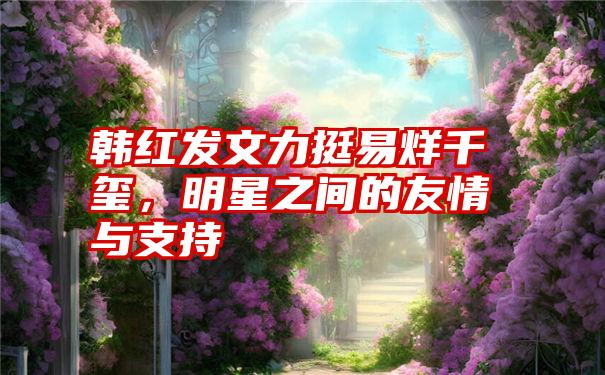 韩红发文力挺易烊千玺,明星之间的友情与支持