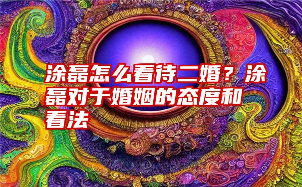 涂磊怎么看待二婚？涂磊对于婚姻的态度和看法