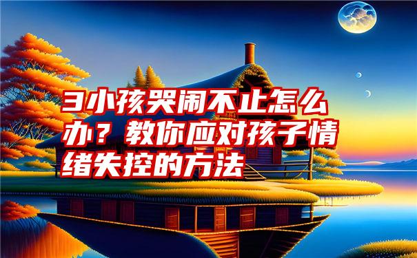 3小孩哭闹不止怎么办？教你应对孩子情绪失控的方法