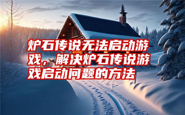炉石传说无法启动游戏，解决炉石传说游戏启动问题的方法