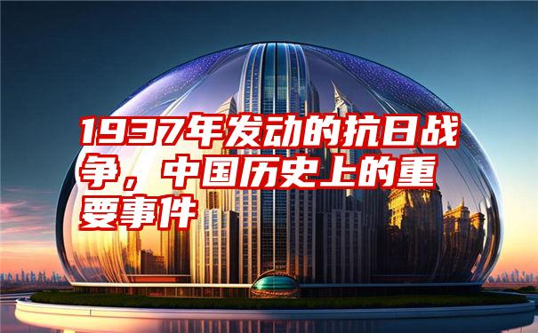 1937年发动的抗日战争,中国历史上的重要事件