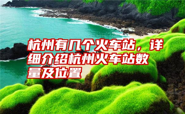 杭州有几个火车站，详细介绍杭州火车站数量及位置