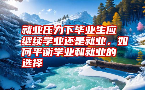 就业压力下毕业生应继续学业还是就业，如何平衡学业和就业的选择