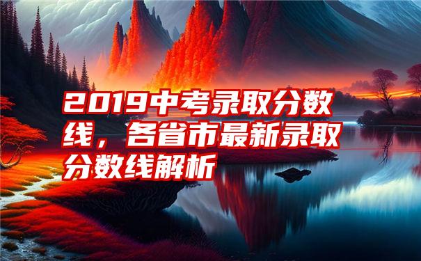 2019中考录取分数线，各省市最新录取分数线解析