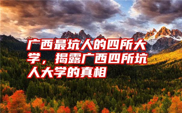 广西最坑人的四所大学，揭露广西四所坑人大学的真相