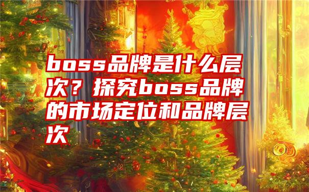 boss品牌是什么层次？探究boss品牌的市场定位和品牌层次