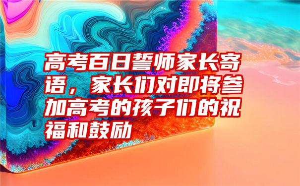 高考百日誓师家长寄语，家长们对即将参加高考的孩子们的祝福和鼓励