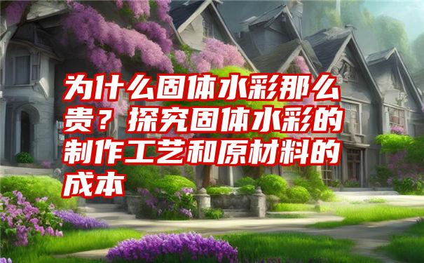 为什么固体水彩那么贵?探究固体水彩的制作工艺和原材料的成本