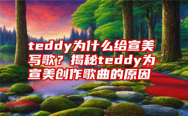 teddy为什么给宣美写歌？揭秘teddy为宣美创作歌曲的原因