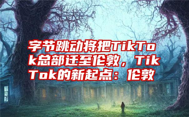 字节跳动将把TikTok总部迁至伦敦，TikTok的新起点：伦敦