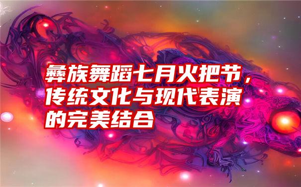 彝族舞蹈七月火把节，传统文化与现代表演的完美结合