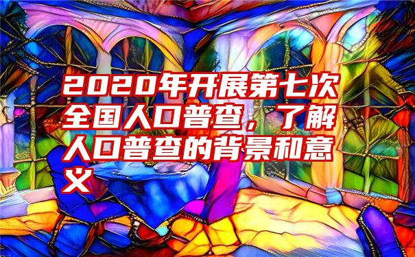 2020年开展第七次全国人口普查，了解人口普查的背景和意义