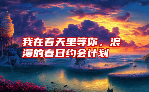 我在春天里等你，浪漫的春日约会计划