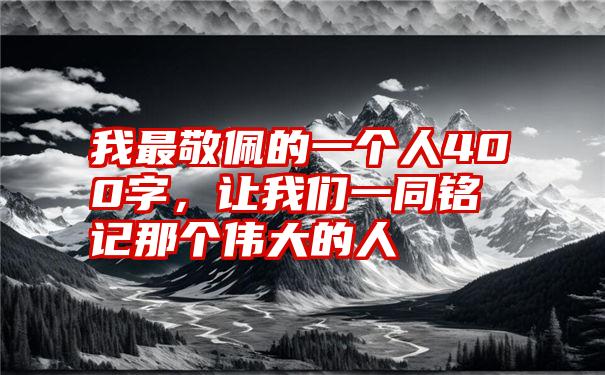 我最敬佩的一个人400字，让我们一同铭记那个伟大的人