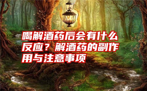 喝解酒药后会有什么反应？解酒药的副作用与注意事项