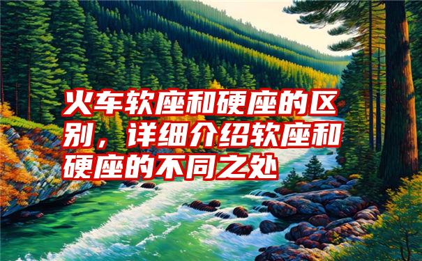 火车软座和硬座的区别,详细介绍软座和硬座的不同之处