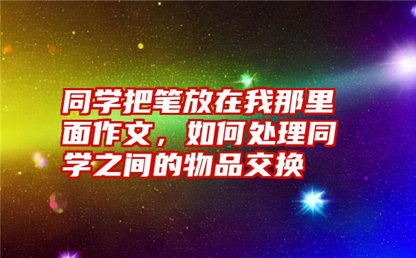 同学把笔放在我那里面作文，如何处理同学之间的物品交换