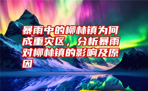 暴雨中的柳林镇为何成重灾区，分析暴雨对柳林镇的影响及原因