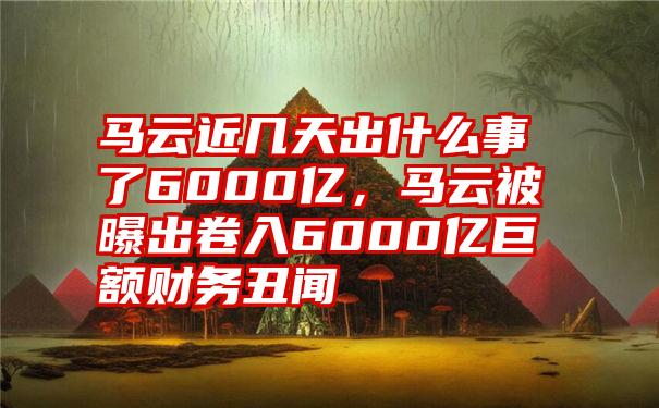 马云近几天出什么事了6000亿，马云被曝出卷入6000亿巨额财务丑闻