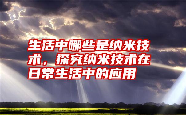 生活中哪些是纳米技术，探究纳米技术在日常生活中的应用