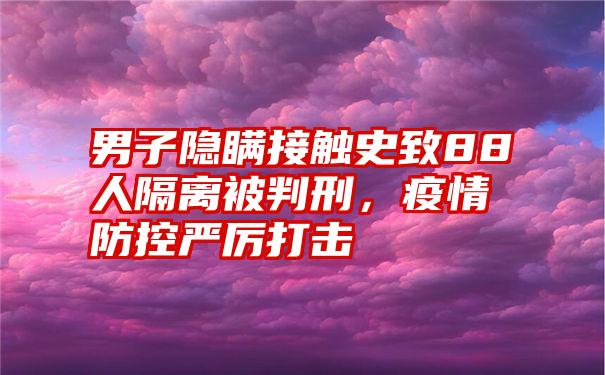 男子隐瞒接触史致88人隔离被判刑，疫情防控严厉打击